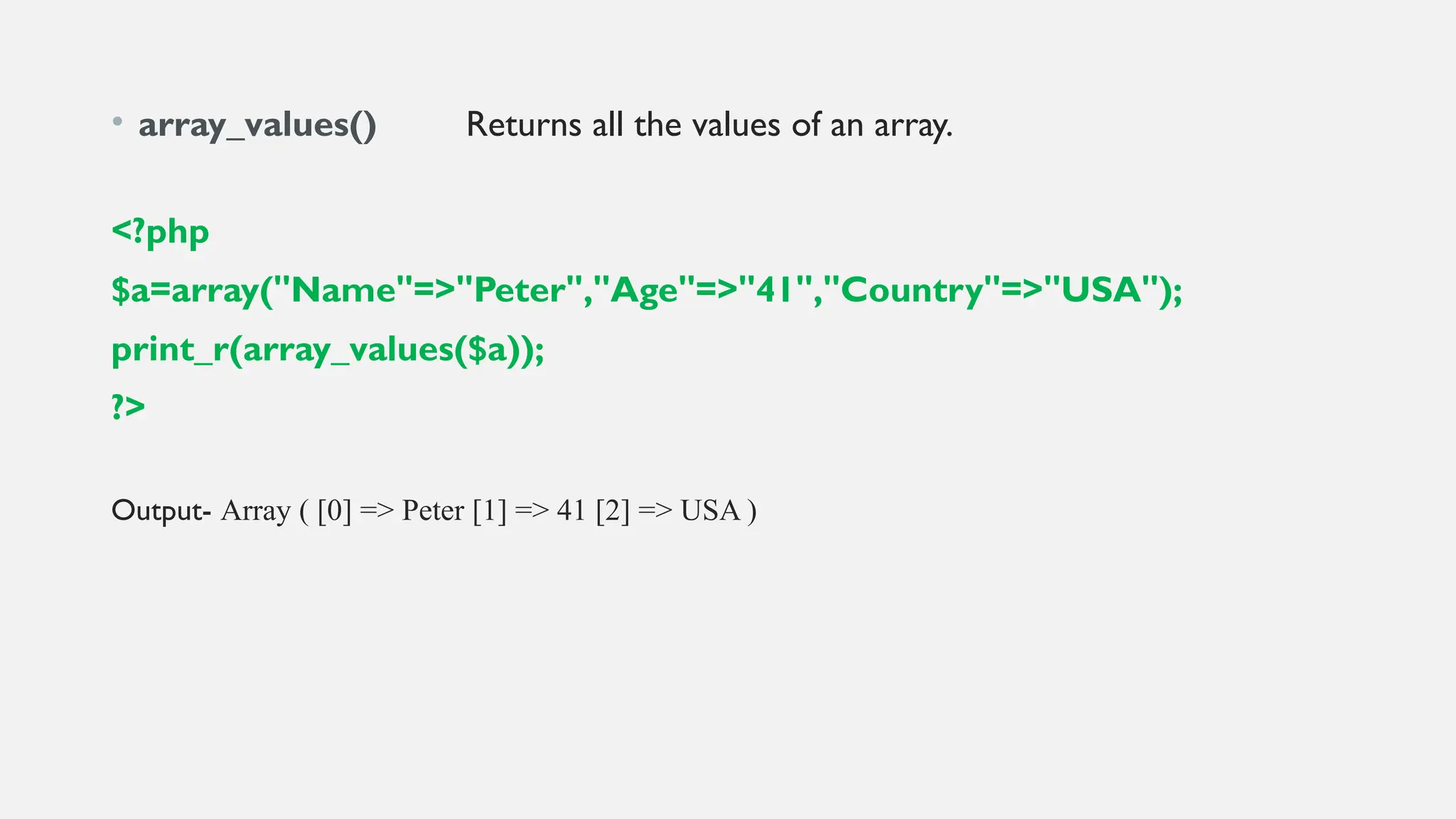 • array_values() Returns all the values of an array.
<?php
$a=array("Name"=>"Peter","Age"=>"41","Country"=>"USA");
print_r(array_values($a));
?>
Output- Array ( [0] => Peter [1] => 41 [2] => USA )
 