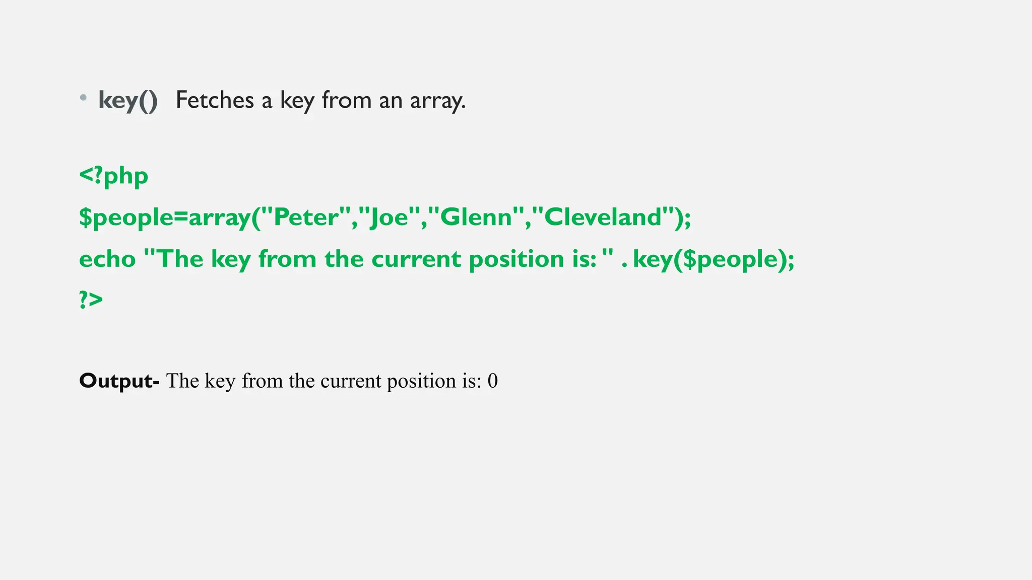 • key() Fetches a key from an array.
<?php
$people=array("Peter","Joe","Glenn","Cleveland");
echo "The key from the current position is: " . key($people);
?>
Output- The key from the current position is: 0
 