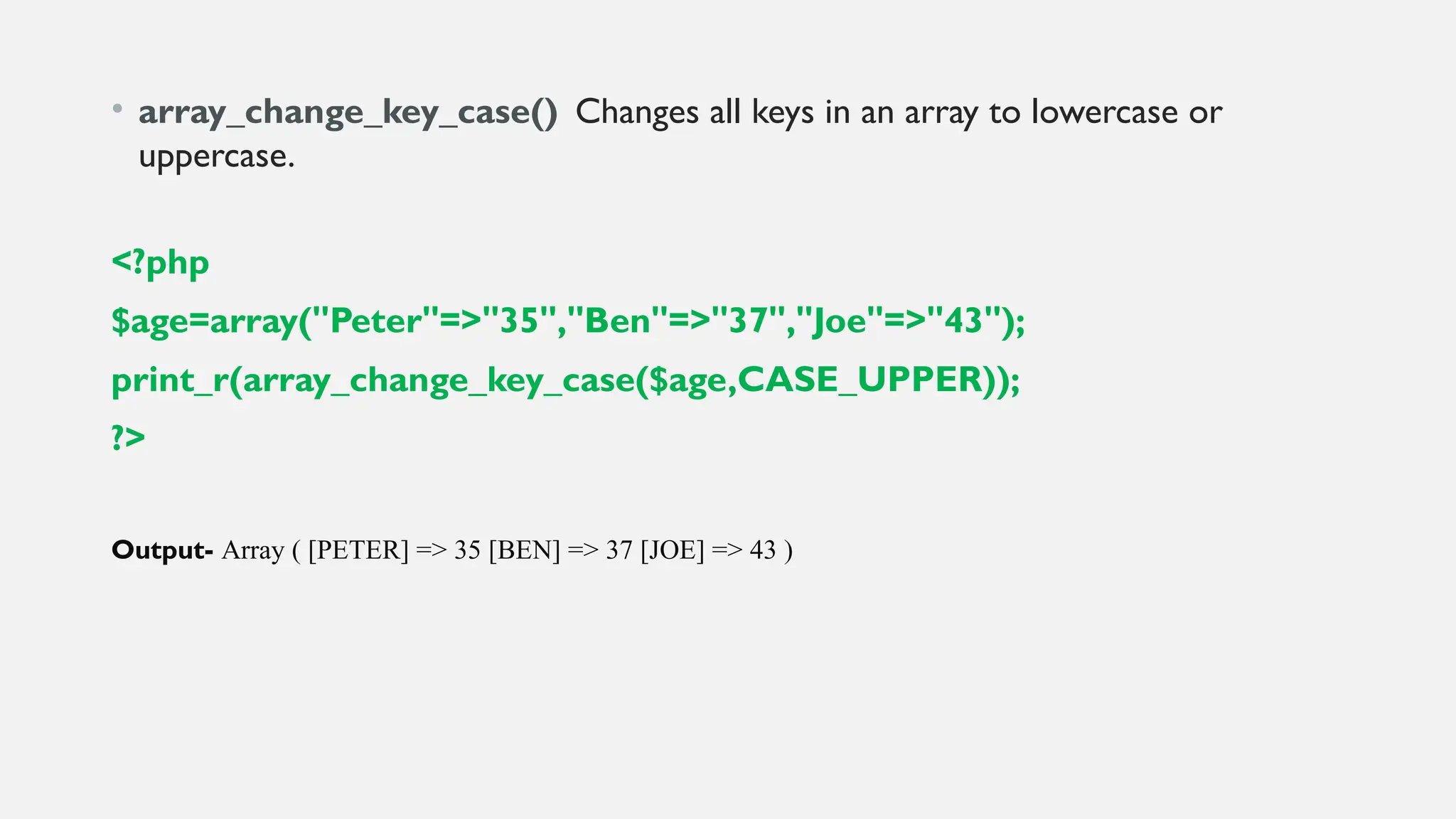 • array_change_key_case() Changes all keys in an array to lowercase or
uppercase.
<?php
$age=array("Peter"=>"35","Ben"=>"37","Joe"=>"43");
print_r(array_change_key_case($age,CASE_UPPER));
?>
Output- Array ( [PETER] => 35 [BEN] => 37 [JOE] => 43 )
 