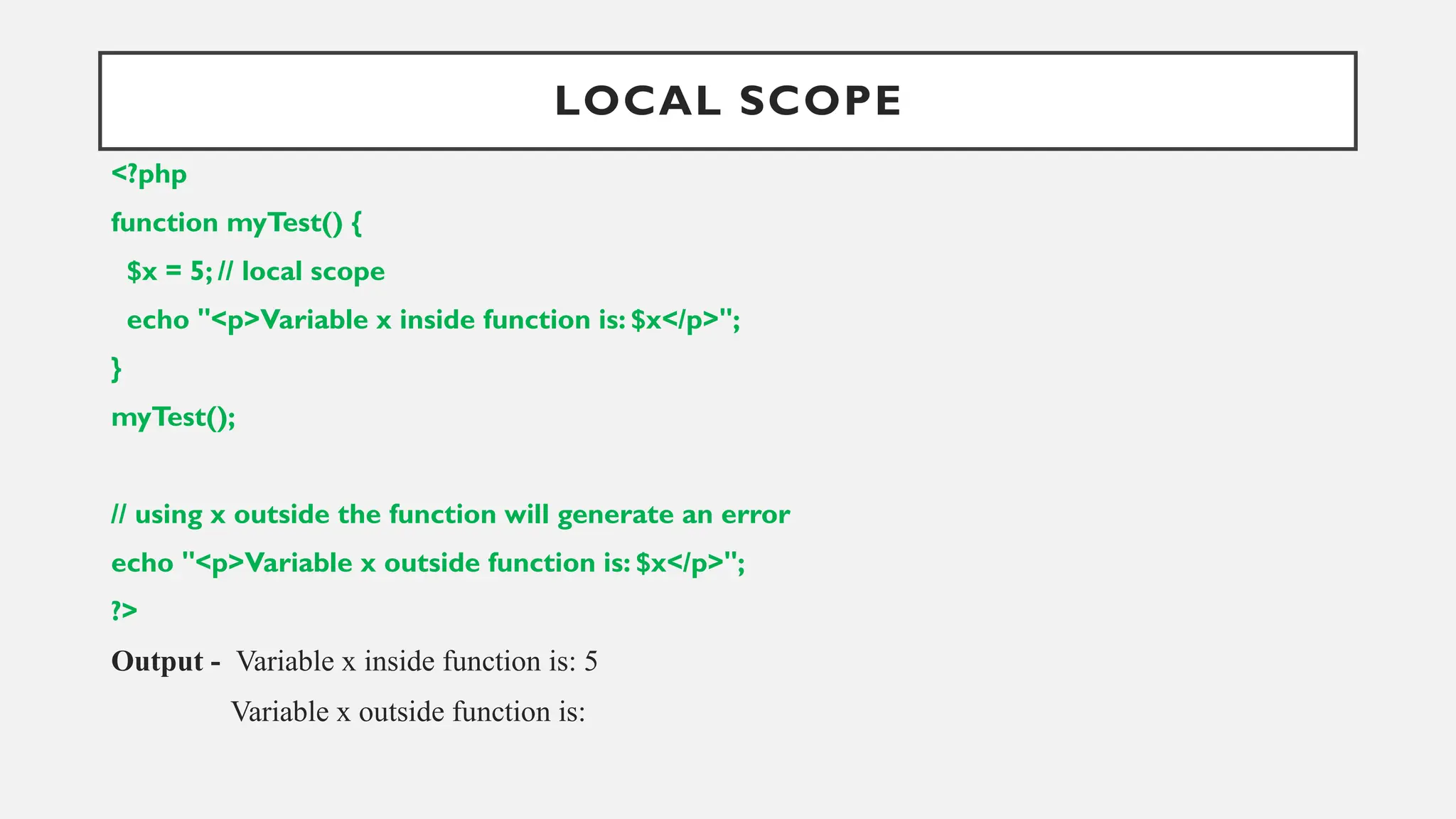 LOCAL SCOPE
<?php
function myTest() {
$x = 5; // local scope
echo "<p>Variable x inside function is: $x</p>";
}
myTest();
// using x outside the function will generate an error
echo "<p>Variable x outside function is: $x</p>";
?>
Output - Variable x inside function is: 5
Variable x outside function is:
 