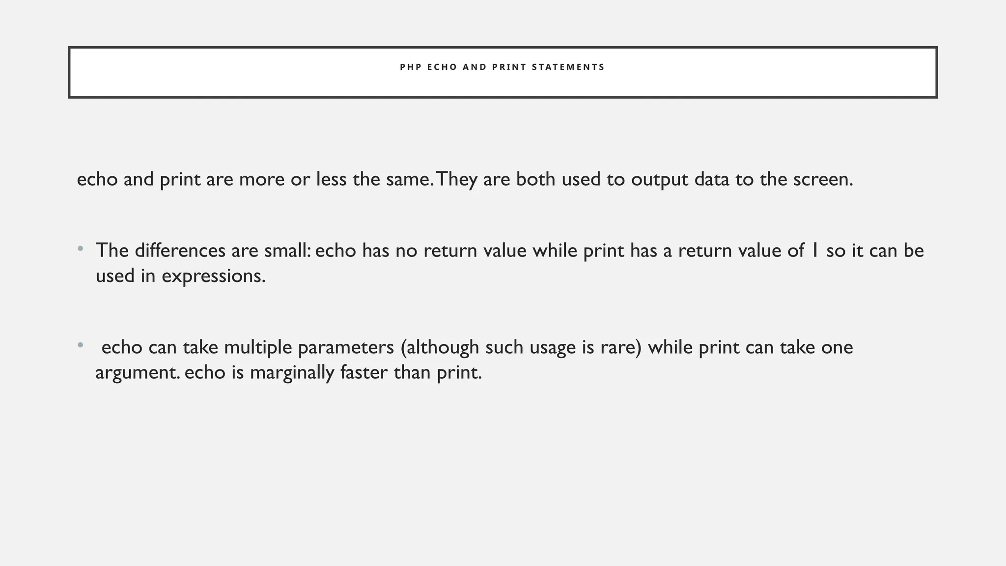 P H P E C H O A N D P R I N T S T A T E M E N T S
echo and print are more or less the same.They are both used to output data to the screen.
• The differences are small: echo has no return value while print has a return value of 1 so it can be
used in expressions.
• echo can take multiple parameters (although such usage is rare) while print can take one
argument. echo is marginally faster than print.
 