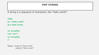 PHP STRING
A string is a sequence of characters, like "Hello world!“.
<?php
$x = "Hello world!";
$y = 'Hello world!';
var_dump($x);
echo "<br>";
var_dump($y);
?>
Output - string(12) "Hello world!"
string(12) "Hello world!"
 