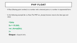 PHP FLOAT
• A float (floating point number) is a number with a decimal point or a number in exponential form.
• In the following example $x is a float.The PHP var_dump() function returns the data type and
value:
<?php
$x = 10.365;
var_dump($x);
?>
Output - float(10.365)
 
