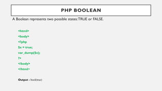 PHP BOOLEAN
A Boolean represents two possible states:TRUE or FALSE.
<html>
<body>
<?php
$x = true;
var_dump($x);
?>
</body>
</html>
Output - bool(true)
 