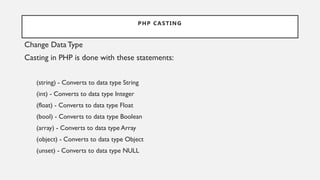 PHP CASTING
Change DataType
Casting in PHP is done with these statements:
(string) - Converts to data type String
(int) - Converts to data type Integer
(float) - Converts to data type Float
(bool) - Converts to data type Boolean
(array) - Converts to data type Array
(object) - Converts to data type Object
(unset) - Converts to data type NULL
 