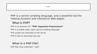 P H P
• PHP is a server scripting language, and a powerful tool for
making dynamic and interactive Web pages.
What is PHP?
• PHP is an acronym for "PHP: Hypertext Preprocessor"
• PHP is a widely-used, open source scripting language
• PHP scripts are executed on the server
• PHP is free to download and use
What is a PHP File?
• PHP files have extension ".php"
 