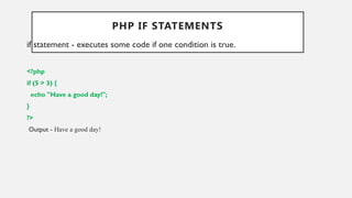 PHP IF STATEMENTS
if statement - executes some code if one condition is true.
<?php
if (5 > 3) {
echo "Have a good day!";
}
?>
Output - Have a good day!
 