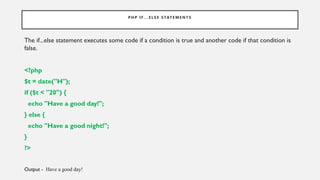 P H P I F. . . E L S E S TAT E M E N T S
The if...else statement executes some code if a condition is true and another code if that condition is
false.
<?php
$t = date("H");
if ($t < "20") {
echo "Have a good day!";
} else {
echo "Have a good night!";
}
?>
Output - Have a good day!
 