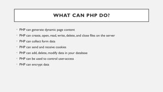WHAT CAN PHP DO?
• PHP can generate dynamic page content
• PHP can create, open, read, write, delete, and close files on the server
• PHP can collect form data
• PHP can send and receive cookies
• PHP can add, delete, modify data in your database
• PHP can be used to control user-access
• PHP can encrypt data
 