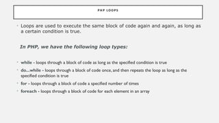 PH P LO O P S
• Loops are used to execute the same block of code again and again, as long as
a certain condition is true.
In PHP, we have the following loop types:
• while - loops through a block of code as long as the specified condition is true
• do...while - loops through a block of code once, and then repeats the loop as long as the
specified condition is true
• for - loops through a block of code a specified number of times
• foreach - loops through a block of code for each element in an array
 