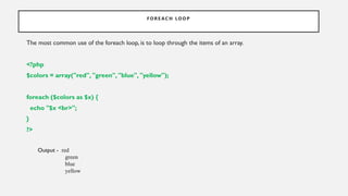 F OR E AC H LO OP
The most common use of the foreach loop, is to loop through the items of an array.
<?php
$colors = array("red", "green", "blue", "yellow");
foreach ($colors as $x) {
echo "$x <br>";
}
?>
Output - red
green
blue
yellow
 