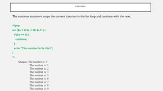 C O N T I N U E
The continue statement stops the current iteration in the for loop and continue with the next.
<?php
for ($x = 0; $x < 10; $x++) {
if ($x == 4) {
continue;
}
echo "The number is: $x <br>";
}
?>
Output- The number is: 0
The number is: 1
The number is: 2
The number is: 3
The number is: 5
The number is: 6
The number is: 7
The number is: 8
The number is: 9
 