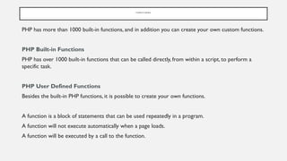 F U N C T I O N S
PHP has more than 1000 built-in functions, and in addition you can create your own custom functions.
PHP Built-in Functions
PHP has over 1000 built-in functions that can be called directly, from within a script, to perform a
specific task.
PHP User Defined Functions
Besides the built-in PHP functions, it is possible to create your own functions.
A function is a block of statements that can be used repeatedly in a program.
A function will not execute automatically when a page loads.
A function will be executed by a call to the function.
 