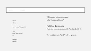 P H P S Y N T A X P H P C O M M E N T S
<html>
<body>
<h1>My first PHP page</h1>
<?php
echo "Hello World!";
?>
</body>
</html>
// Outputs a welcome message:
echo "Welcome Home!";
Multi-line Comments
Multi-line comments start with /* and end with */.
Any text between /* and */ will be ignored.
 