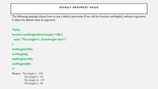 DEFAULT ARGUMENT VALUE
The following example shows how to use a default parameter. If we call the function setHeight() without arguments
it takes the default value as argument:
<?php
function setHeight($minheight = 50) {
echo "The height is : $minheight <br>";
}
setHeight(350);
setHeight();
setHeight(135);
setHeight(80);
?>
Output - The height is : 350
The height is : 50
The height is : 135
The height is : 80
 