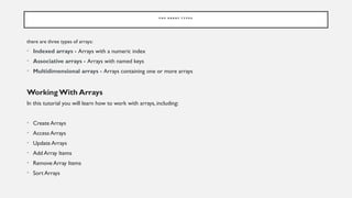 P H P A R R A Y T Y P E S
there are three types of arrays:
• Indexed arrays - Arrays with a numeric index
• Associative arrays - Arrays with named keys
• Multidimensional arrays - Arrays containing one or more arrays
Working With Arrays
In this tutorial you will learn how to work with arrays, including:
• Create Arrays
• Access Arrays
• Update Arrays
• Add Array Items
• Remove Array Items
• Sort Arrays
 