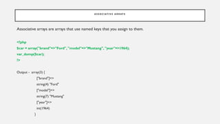 A S S O C I AT I V E A R R AY S
Associative arrays are arrays that use named keys that you assign to them.
<?php
$car = array("brand"=>"Ford", "model"=>"Mustang", "year"=>1964);
var_dump($car);
?>
Output - array(3) {
["brand"]=>
string(4) "Ford"
["model"]=>
string(7) "Mustang"
["year"]=>
int(1964)
}
 