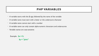 PHP VARIABLES
• A variable starts with the $ sign, followed by the name of the variable
• A variable name must start with a letter or the underscore character
• A variable name cannot start with a number
• A variable name can only contain alpha-numeric characters and underscores
• Variable names are case-sensitive
Example- $x = 5;
$y = "John"
 