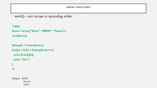 A R R AY F U N C T I O N S
• sort() - sort arrays in ascending order.
<?php
$cars = array("Volvo", "BMW", "Toyota");
sort($cars);
$clength = count($cars);
for($x = 0; $x < $clength; $x++) {
echo $cars[$x];
echo "<br>";
}
?>
Output- BMW
Toyota
Volvo
 