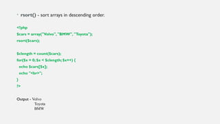 • rsort() - sort arrays in descending order.
<?php
$cars = array("Volvo", "BMW", "Toyota");
rsort($cars);
$clength = count($cars);
for($x = 0; $x < $clength; $x++) {
echo $cars[$x];
echo "<br>";
}
?>
Output - Volvo
Toyota
BMW
 