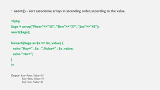 • asort() - sort associative arrays in ascending order, according to the value.
<?php
$age = array("Peter"=>"35", "Ben"=>"37", "Joe"=>"43");
asort($age);
foreach($age as $x => $x_value) {
echo "Key=" . $x . ",Value=" . $x_value;
echo "<br>";
}
?>
Output- Key=Peter, Value=35
Key=Ben, Value=37
Key=Joe, Value=43
 