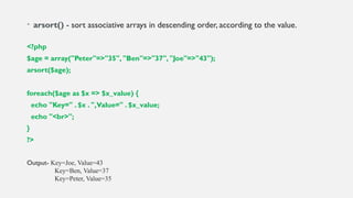 • arsort() - sort associative arrays in descending order, according to the value.
<?php
$age = array("Peter"=>"35", "Ben"=>"37", "Joe"=>"43");
arsort($age);
foreach($age as $x => $x_value) {
echo "Key=" . $x . ",Value=" . $x_value;
echo "<br>";
}
?>
Output- Key=Joe, Value=43
Key=Ben, Value=37
Key=Peter, Value=35
 