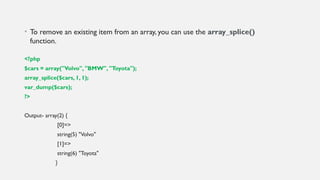 • To remove an existing item from an array, you can use the array_splice()
function.
<?php
$cars = array("Volvo", "BMW", "Toyota");
array_splice($cars, 1, 1);
var_dump($cars);
?>
Output- array(2) {
[0]=>
string(5) "Volvo"
[1]=>
string(6) "Toyota"
}
 