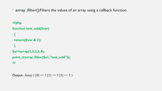 • array_filter()Filters the values of an array using a callback function.
<?php
function test_odd($var)
{
return($var & 1);
}
$a1=array(1,3,2,3,4);
print_r(array_filter($a1,"test_odd"));
?>
Output- Array ( [0] => 1 [1] => 3 [3] => 3 )
 