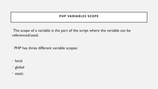 PHP VARIABLES SCOPE
The scope of a variable is the part of the script where the variable can be
referenced/used.
PHP has three different variable scopes:
• local
• global
• static
 