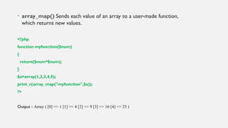 • array_map() Sends each value of an array to a user-made function,
which returns new values.
<?php
function myfunction($num)
{
return($num*$num);
}
$a=array(1,2,3,4,5);
print_r(array_map("myfunction",$a));
?>
Output - Array ( [0] => 1 [1] => 4 [2] => 9 [3] => 16 [4] => 25 )
 