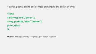 • array_push()Inserts one or more elements to the end of an array.
<?php
$a=array("red","green");
array_push($a,"blue","yellow");
print_r($a);
?>
Output- Array ( [0] => red [1] => green [2] => blue [3] => yellow )
 