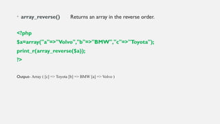 • array_reverse() Returns an array in the reverse order.
<?php
$a=array("a"=>"Volvo","b"=>"BMW","c"=>"Toyota");
print_r(array_reverse($a));
?>
Output- Array ( [c] => Toyota [b] => BMW [a] => Volvo )
 