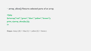 • array_slice() Returns selected parts of an array.
<?php
$a=array("red","green","blue","yellow","brown");
print_r(array_slice($a,2));
?>
Output- Array ( [0] => blue [1] => yellow [2] => brown )
 
