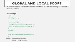 GLOBAL AND LOCAL SCOPE
• A variable declared outside a function has a GLOBAL SCOPE and can only be accessed
outside a function.
Global Scope
<?php
$x = 5; // global scope
function myTest() {
// using x inside this function will generate an error
echo "<p>Variable x inside function is: $x</p>";
}
myTest();
echo "<p>Variable x outside function is: $x</p>";
?>
Output - Variable x inside function is:
Variable x outside function is: 5
 