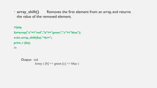 • array_shift() Removes the first element from an array, and returns
the value of the removed element.
<?php
$a=array("a"=>"red","b"=>"green","c"=>"blue");
echo array_shift($a)."<br>";
print_r ($a);
?>
Output- red
Array ( [b] => green [c] => blue )
 