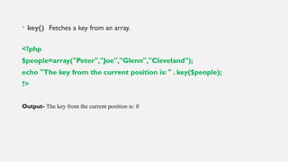 • key() Fetches a key from an array.
<?php
$people=array("Peter","Joe","Glenn","Cleveland");
echo "The key from the current position is: " . key($people);
?>
Output- The key from the current position is: 0
 
