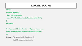 LOCAL SCOPE
<?php
function myTest() {
$x = 5; // local scope
echo "<p>Variable x inside function is: $x</p>";
}
myTest();
// using x outside the function will generate an error
echo "<p>Variable x outside function is: $x</p>";
?>
Output - Variable x inside function is: 5
Variable x outside function is:
 
