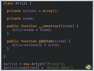Class Artist { 
 
private $albums = array(); 
 
private $name; 
 
public function __construct($name) { 
$this->name = $name; 
} 
 
public function addItem($item) { 
$this->albums[] = $item; 
} 
 
} 
 
$artist = new Artist('Prince'); 
$artist->addItem[] = 'Purple Rain';
 