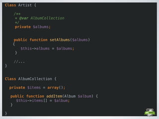 Class Artist { 
 
/** 
* @var AlbumCollection 
*/ 
private $albums; 
 
 
public function setAlbums($albums) 
{ 
$this->albums = $albums; 
} 
 
//... 
} 
 
 
Class AlbumCollection { 
 
private $items = array(); 
 
public function addItem(Album $album) { 
$this->items[] = $album; 
} 
 
}
 