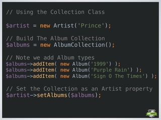// Using the Collection Class
 
$artist = new Artist('Prince'); 
 
// Build The Album Collection 
$albums = new AlbumCollection();
// Note we add Album types 
$albums->addItem( new Album('1999') ); 
$albums->addItem( new Album(‘Purple Rain') ); 
$albums->addItem( new Album(‘Sign O The Times') ); 
 
// Set the Collection as an Artist property 
$artist->setAlbums($albums);
 