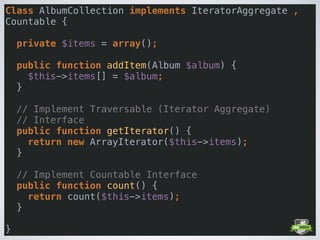 Class AlbumCollection implements IteratorAggregate ,
Countable { 
 
private $items = array(); 
 
public function addItem(Album $album) { 
$this->items[] = $album; 
} 
 
// Implement Traversable (Iterator Aggregate)  
// Interface 
public function getIterator() { 
return new ArrayIterator($this->items); 
} 
 
// Implement Countable Interface 
public function count() { 
return count($this->items); 
} 
 
}
 