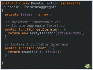 abstract Class BaseCollection implements
Countable, IteratorAggregate  
{ 
private $items = array(); 
 
// Implement Traversable via
// IteratorAggregate Interface 
public function getIterator() { 
return new ArrayIterator($this->items); 
} 
 
// Implement Countable Interface 
public function count() { 
return count($this->items); 
} 
 
} 
 