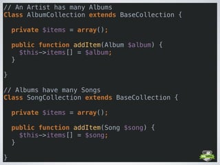 // An Artist has many Albums 
Class AlbumCollection extends BaseCollection { 
 
private $items = array(); 
 
public function addItem(Album $album) { 
$this->items[] = $album; 
} 
 
} 
 
// Albums have many Songs 
Class SongCollection extends BaseCollection { 
 
private $items = array(); 
 
public function addItem(Song $song) { 
$this->items[] = $song; 
} 
 
}
 