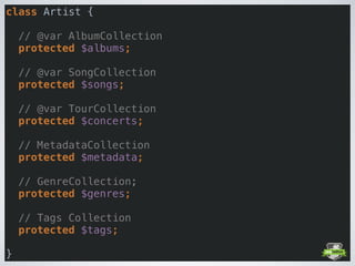 class Artist { 
 
// @var AlbumCollection 
protected $albums; 
 
// @var SongCollection 
protected $songs; 
 
// @var TourCollection 
protected $concerts; 
 
// MetadataCollection 
protected $metadata; 
 
// GenreCollection; 
protected $genres; 
 
// Tags Collection 
protected $tags; 
 
}
 