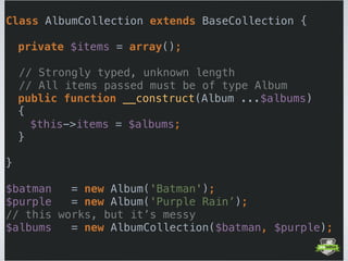  
Class AlbumCollection extends BaseCollection { 
 
private $items = array();
// Strongly typed, unknown length
// All items passed must be of type Album
public function __construct(Album ...$albums) 
{ 
$this->items = $albums; 
} 
 
} 
 
$batman = new Album('Batman'); 
$purple = new Album('Purple Rain’);
// this works, but it’s messy 
$albums = new AlbumCollection($batman, $purple); 
 