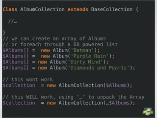  
Class AlbumCollection extends BaseCollection { 
 
//… 
 
} 
// we can create an array of Albums 
// or foreach through a DB powered list
$Albums[] = new Album('Batman'); 
$Albums[] = new Album('Purple Rain’);
$Albums[] = new Album('Dirty Mind'); 
$Albums[] = new Album('Diamonds and Pearls'); 
// this wont work 
$collection = new AlbumCollection($Albums); 
// this WILL work, using ‘…’ to unpack the Array 
$collection = new AlbumCollection(…$Albums); 
 