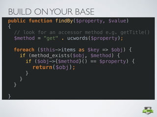 • Add commonly used functionlaity to your base
class
• e.g. findBy($property,	$value) 
BUILD ONYOUR BASE
public function findBy($property, $value) 
{ 
// look for an accessor method e.g. getTitle()
$method = “get" . ucwords($property);
foreach ($this->items as $key => $obj) {
if (method_exists($obj, $method) {
if ($obj->{$method}() == $property) {
return($obj);
}
}
}
 
}
 