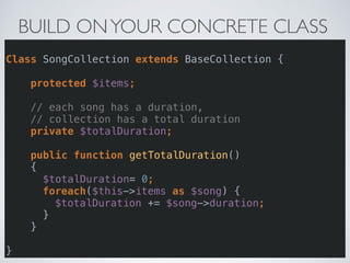 BUILD ONYOUR CONCRETE CLASS
 
Class SongCollection extends BaseCollection { 
 
protected $items; 
 
// each song has a duration,  
// collection has a total duration 
private $totalDuration; 
 
public function getTotalDuration() 
{ 
$totalDuration= 0; 
foreach($this->items as $song) { 
$totalDuration += $song->duration; 
} 
} 
 
}
 