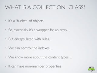 • It’s a “bucket” of objects
• So, essentially, it’s a wrapper for an array…
• But encapsulated with rules…
• We can control the indexes…
• We know more about the content types…
• It can have non-member properties
WHAT IS A COLLECTION CLASS?
 