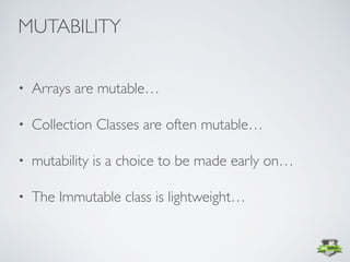 • Arrays are mutable…
• Collection Classes are often mutable…
• mutability is a choice to be made early on…
• The Immutable class is lightweight…
MUTABILITY
 